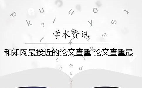 和知网最接近的论文查重 论文查重最接近知网的网站