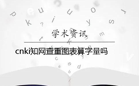 cnki知网查重图表算字量吗